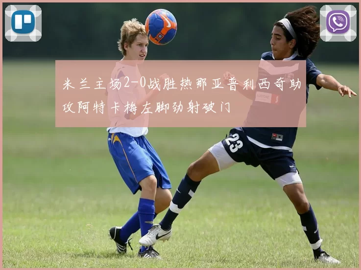 米兰主场2-0战胜热那亚普利西奇助攻阿特卡梅左脚劲射破门