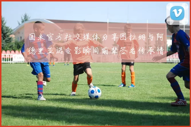 国米官方社交媒体分享图拉姆与阿德里亚诺合影瞬间前辈签名传承情怀