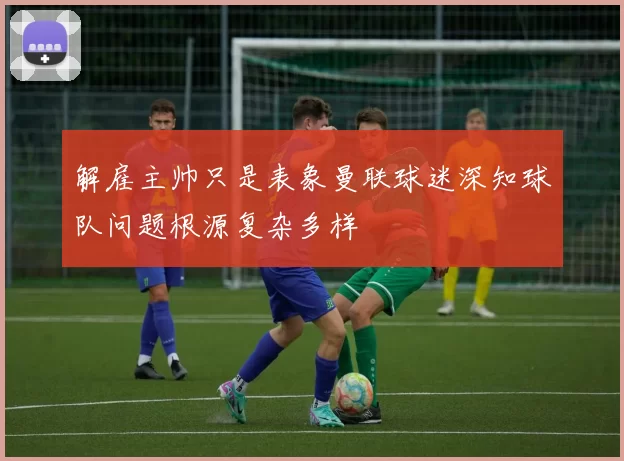 解雇主帅只是表象曼联球迷深知球队问题根源复杂多样