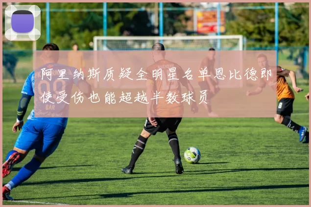 阿里纳斯质疑全明星名单恩比德即使受伤也能超越半数球员