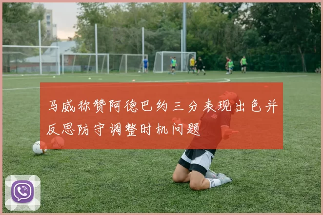 马威称赞阿德巴约三分表现出色并反思防守调整时机问题