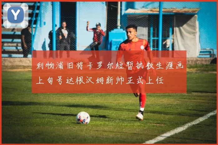 利物浦旧将卡罗尔短暂执教生涯画上句号达根汉姆新帅正式上任