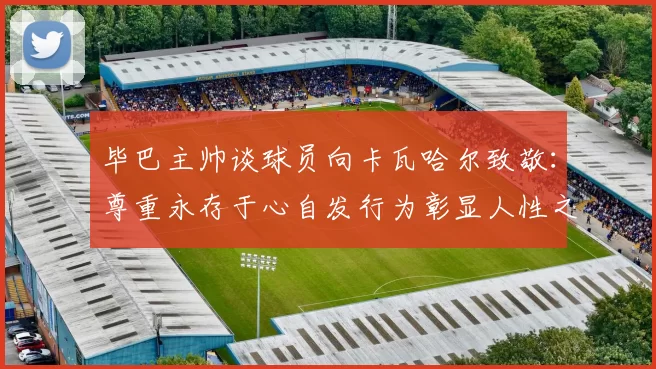 毕巴主帅谈球员向卡瓦哈尔致敬：尊重永存于心自发行为彰显人性之美