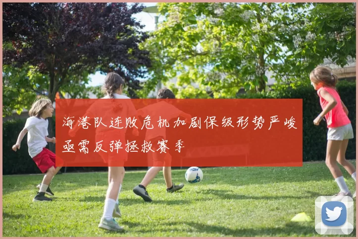 海港队连败危机加剧保级形势严峻亟需反弹拯救赛季