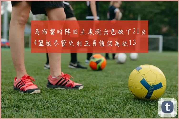 乌布雷对阵旧主表现出色砍下21分4篮板尽管失利正负值仍高达13