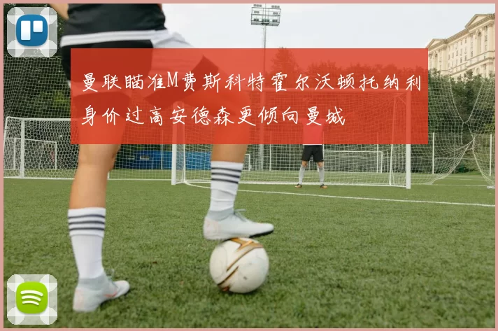 曼联瞄准M费斯科特霍尔沃顿托纳利身价过高安德森更倾向曼城