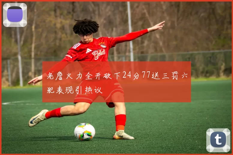 老詹火力全开砍下24分77送三罚六犯表现引热议