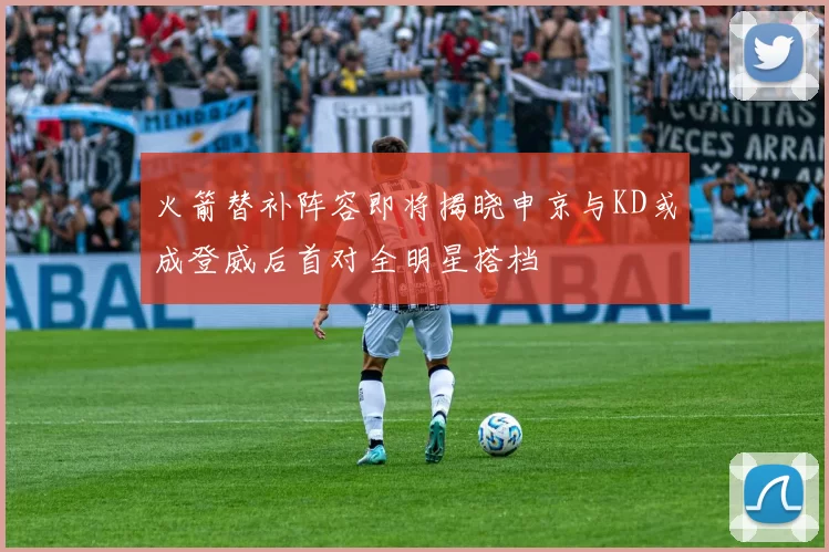火箭替补阵容即将揭晓申京与KD或成登威后首对全明星搭档