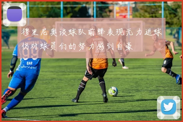 穆里尼奥谈球队前锋表现无力进球仍对球员们的努力感到自豪