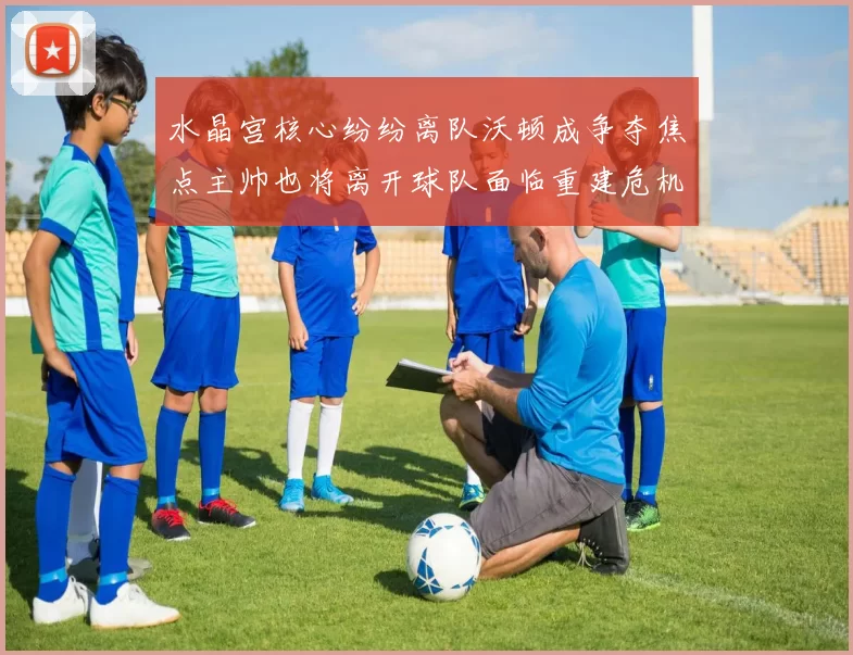 水晶宫核心纷纷离队沃顿成争夺焦点主帅也将离开球队面临重建危机
