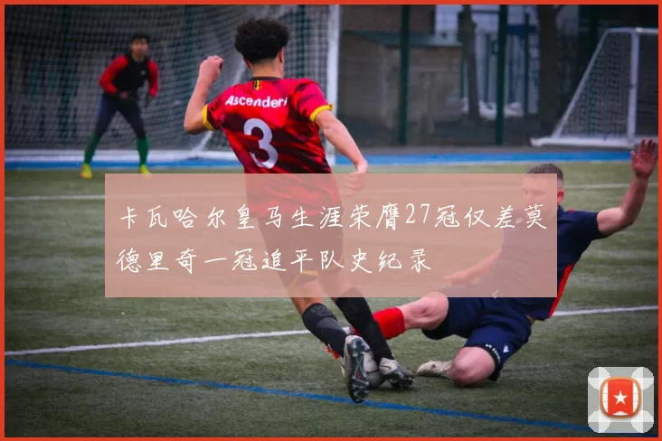 卡瓦哈尔皇马生涯荣膺27冠仅差莫德里奇一冠追平队史纪录